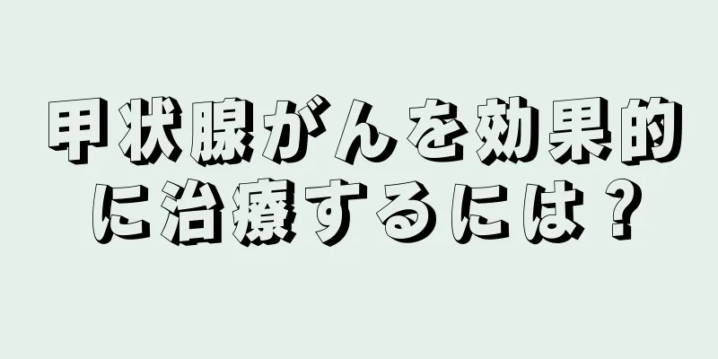 甲状腺がんを効果的に治療するには？