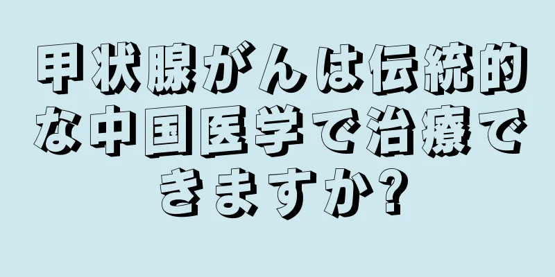 甲状腺がんは伝統的な中国医学で治療できますか?