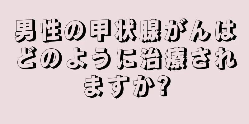 男性の甲状腺がんはどのように治療されますか?