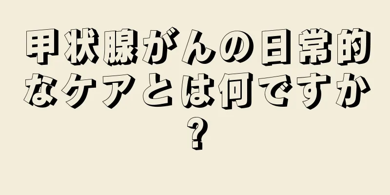 甲状腺がんの日常的なケアとは何ですか?