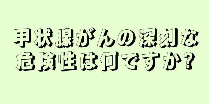 甲状腺がんの深刻な危険性は何ですか?