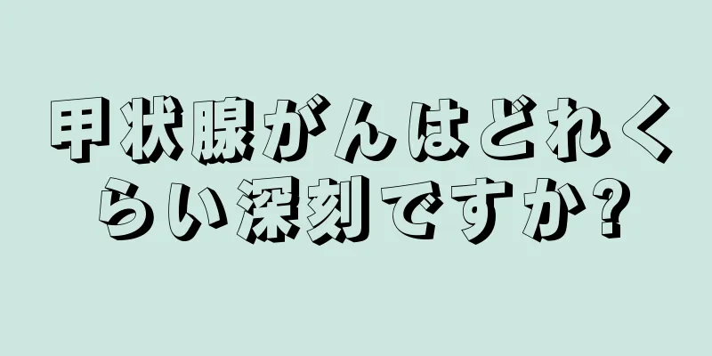 甲状腺がんはどれくらい深刻ですか?