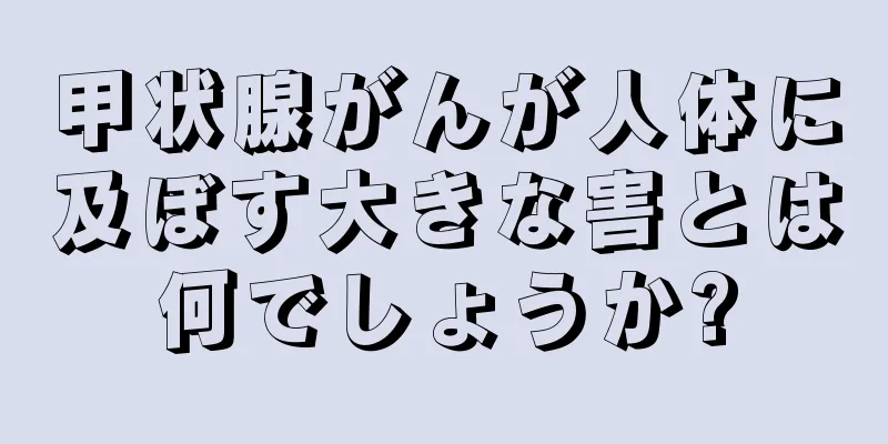 甲状腺がんが人体に及ぼす大きな害とは何でしょうか?