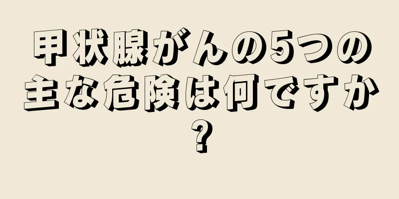 甲状腺がんの5つの主な危険は何ですか?