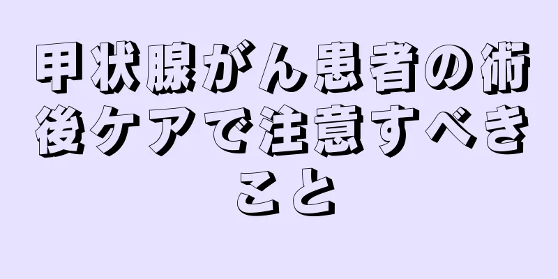甲状腺がん患者の術後ケアで注意すべきこと