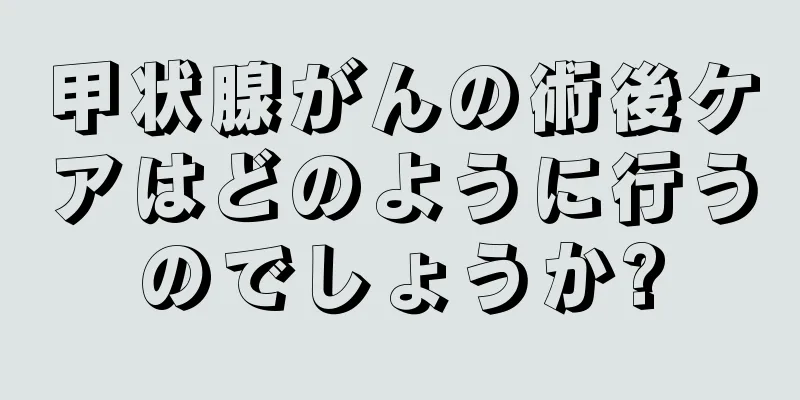 甲状腺がんの術後ケアはどのように行うのでしょうか?
