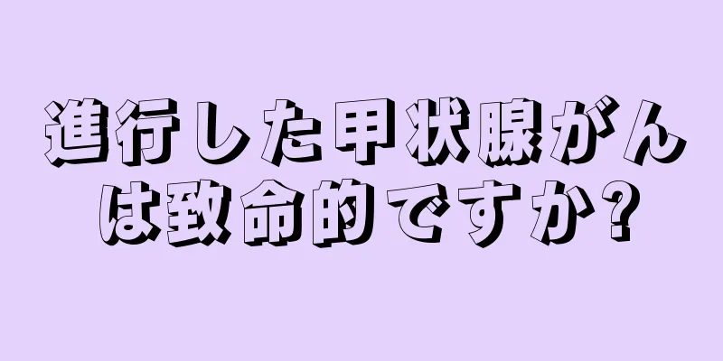進行した甲状腺がんは致命的ですか?