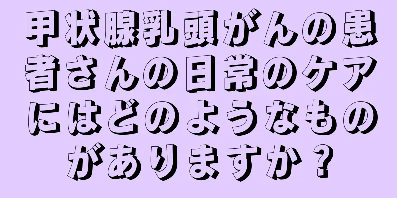 甲状腺乳頭がんの患者さんの日常のケアにはどのようなものがありますか？