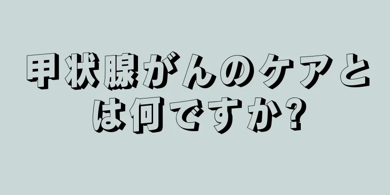 甲状腺がんのケアとは何ですか?