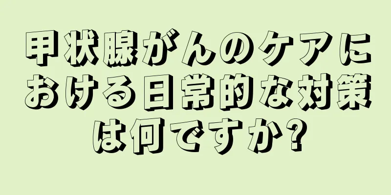 甲状腺がんのケアにおける日常的な対策は何ですか?