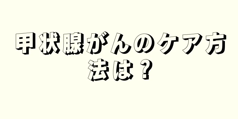 甲状腺がんのケア方法は？