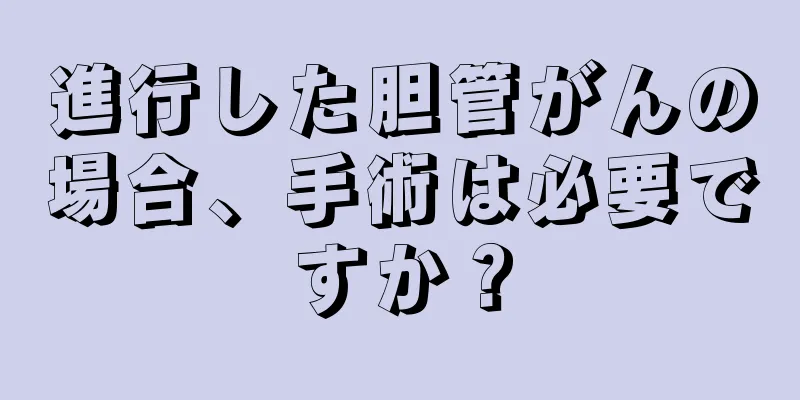 進行した胆管がんの場合、手術は必要ですか？