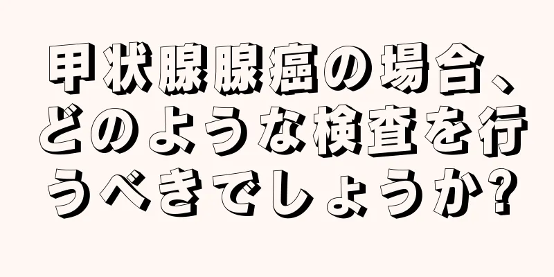 甲状腺腺癌の場合、どのような検査を行うべきでしょうか?