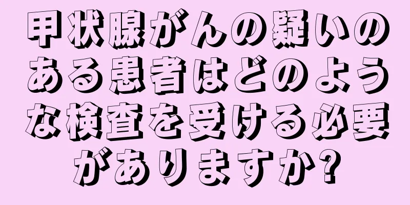 甲状腺がんの疑いのある患者はどのような検査を受ける必要がありますか?