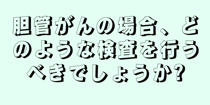 胆管がんの場合、どのような検査を行うべきでしょうか?