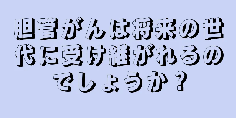 胆管がんは将来の世代に受け継がれるのでしょうか？