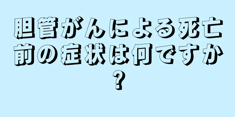 胆管がんによる死亡前の症状は何ですか?