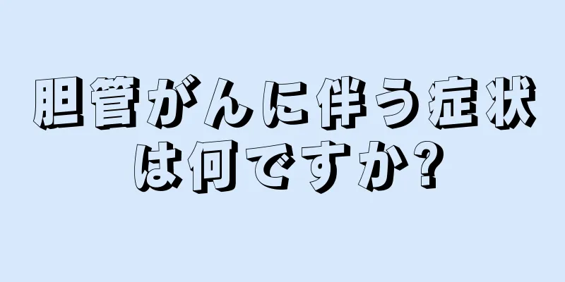 胆管がんに伴う症状は何ですか?