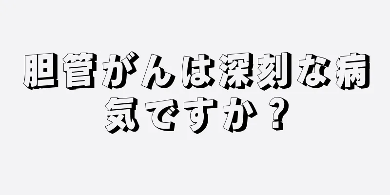 胆管がんは深刻な病気ですか？