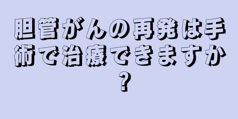 胆管がんの再発は手術で治療できますか？