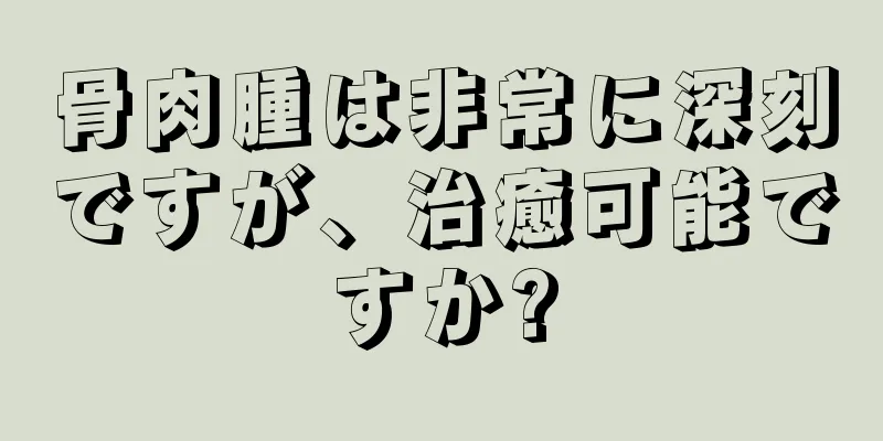 骨肉腫は非常に深刻ですが、治癒可能ですか?
