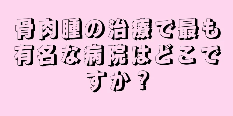 骨肉腫の治療で最も有名な病院はどこですか？