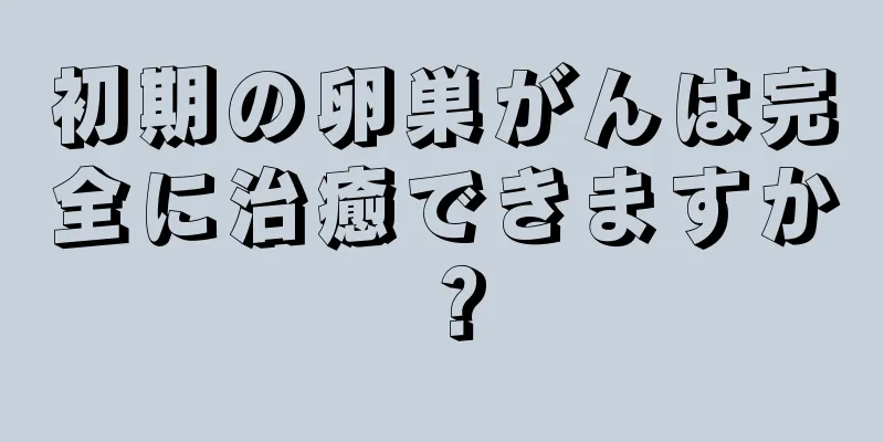 初期の卵巣がんは完全に治癒できますか？