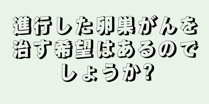 進行した卵巣がんを治す希望はあるのでしょうか?