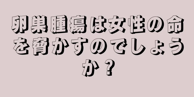 卵巣腫瘍は女性の命を脅かすのでしょうか？