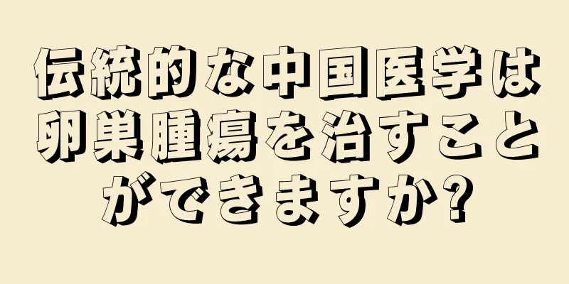 伝統的な中国医学は卵巣腫瘍を治すことができますか?