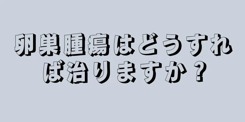 卵巣腫瘍はどうすれば治りますか？