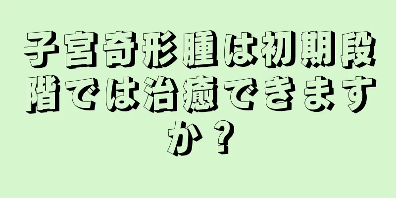 子宮奇形腫は初期段階では治癒できますか？