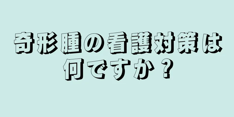 奇形腫の看護対策は何ですか？