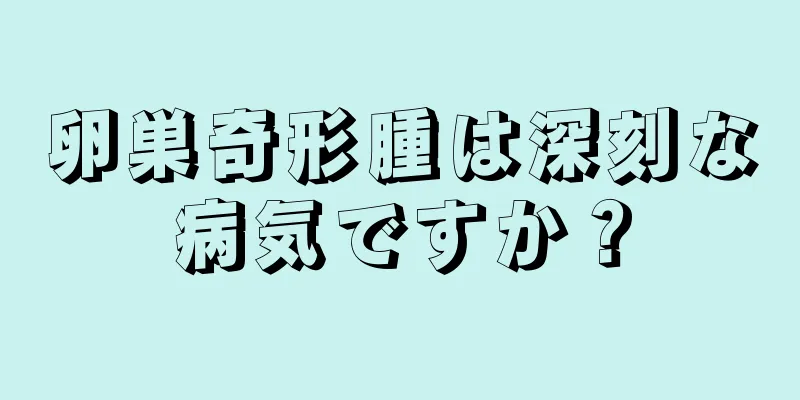 卵巣奇形腫は深刻な病気ですか？