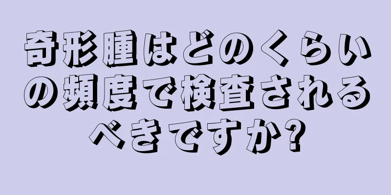奇形腫はどのくらいの頻度で検査されるべきですか?