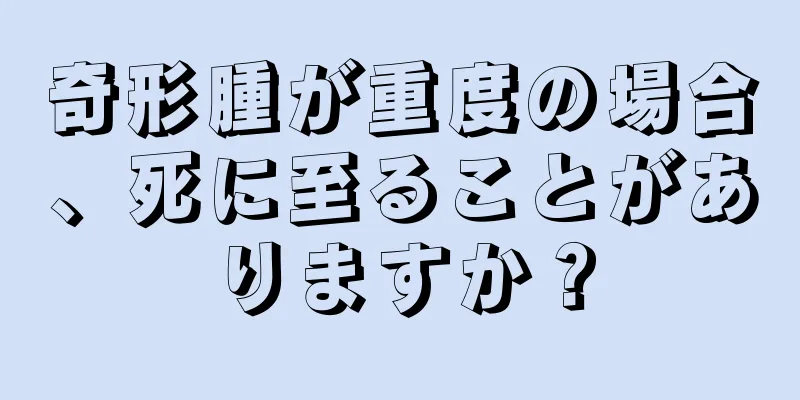 奇形腫が重度の場合、死に至ることがありますか？