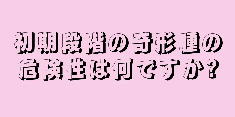 初期段階の奇形腫の危険性は何ですか?