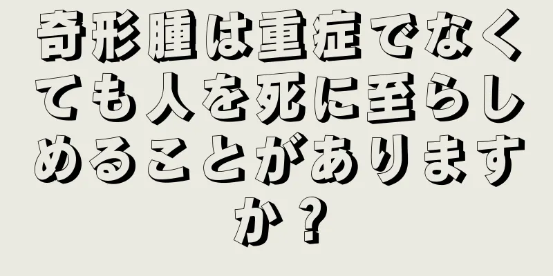 奇形腫は重症でなくても人を死に至らしめることがありますか？