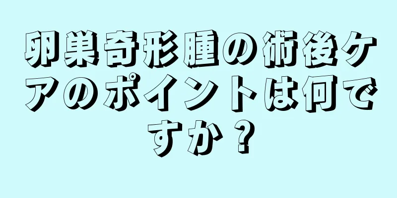 卵巣奇形腫の術後ケアのポイントは何ですか？