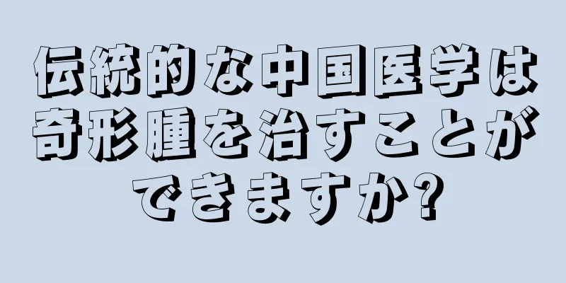 伝統的な中国医学は奇形腫を治すことができますか?