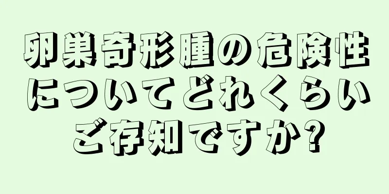 卵巣奇形腫の危険性についてどれくらいご存知ですか?