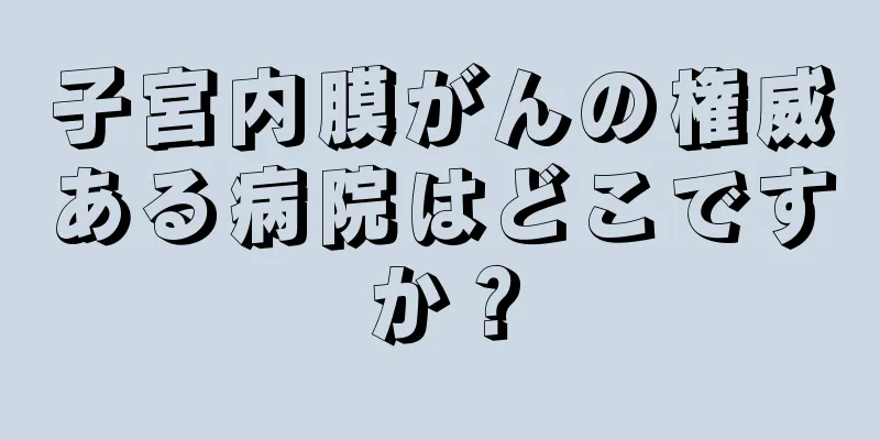 子宮内膜がんの権威ある病院はどこですか？