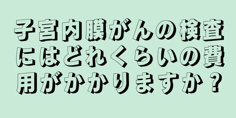 子宮内膜がんの検査にはどれくらいの費用がかかりますか？