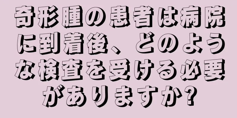 奇形腫の患者は病院に到着後、どのような検査を受ける必要がありますか?
