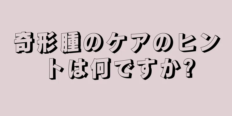 奇形腫のケアのヒントは何ですか?