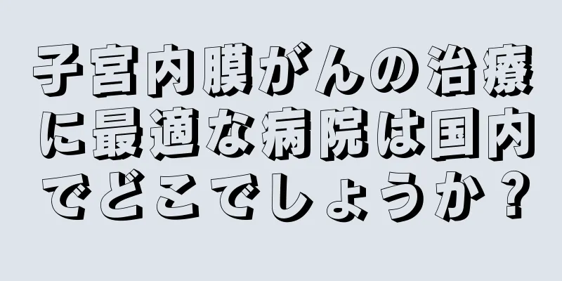 子宮内膜がんの治療に最適な病院は国内でどこでしょうか？