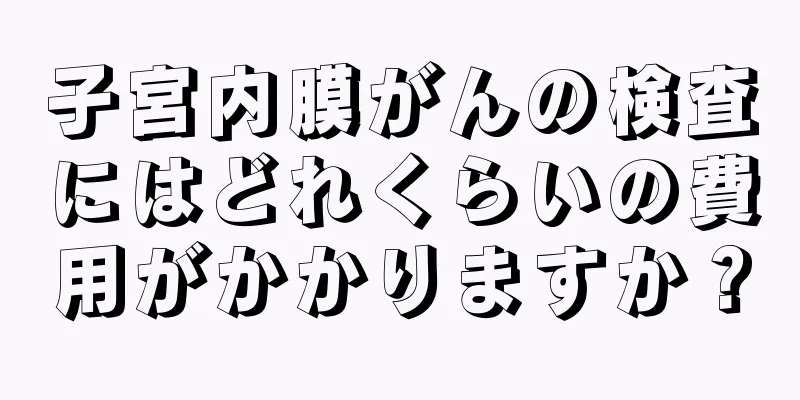 子宮内膜がんの検査にはどれくらいの費用がかかりますか？
