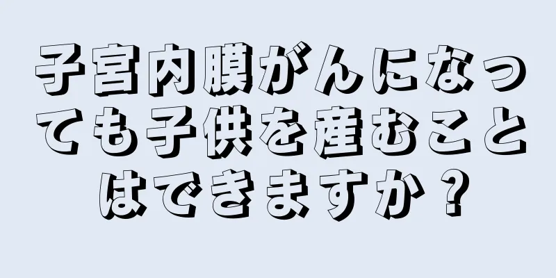 子宮内膜がんになっても子供を産むことはできますか？