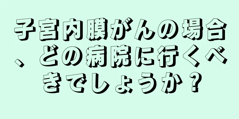 子宮内膜がんの場合、どの病院に行くべきでしょうか？
