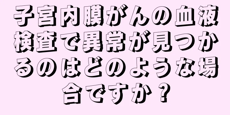 子宮内膜がんの血液検査で異常が見つかるのはどのような場合ですか？